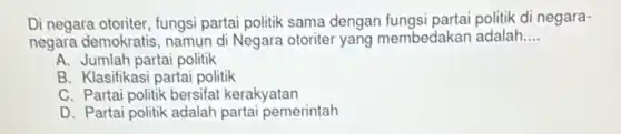 Di negara otoriter, fungsi partai politik sama dengan fungsi partai politik di negara-
negara demokratis, namun d Negara otoriter yang membedakan adalah __
A. Jumlah partai politik
B. Klasifikasi partai politik
C. Partai politik bersifat kerakyatan
D. Partai politik adalah partai pemerintah