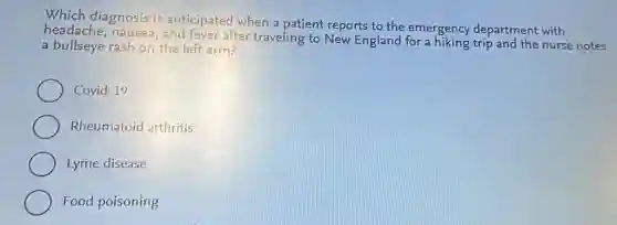 Which diagnosis is anticipated when a patient reports to the emergency department with
nausea, and fever after traveling to New England for a hiking trip and the nurse notes
a bullseye rash on the left arm?
Covid-19
Rheumatoid arthritis
Lyme disease
Food poisoning