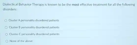 Dialectical Behavior Therapy is known to be the most effective treatment for all the following
disorders:
Cluster A personality disordered patients
Cluster B personality disordered patients
Cluster C personality disordered patients
None of the above