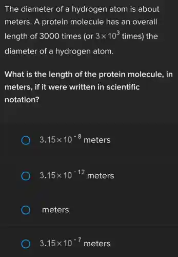 The diameter of a hydrogen atom is about
meters. A protein molecule has an overall
length of 3000 times (or 3times 10^3times) the
diameter of a hydrogen atom.
What is the length of the protein molecule,. in
meters , if it were written in scientific
notation?
3.15times 10^-8meters
3.15times 10^-12meters
meters
3.15times 10^-7meters