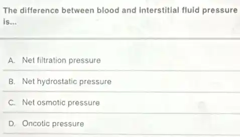 The difference between blood and interstitial fluid pressure
is __
A. Net filtration pressure
B. Net hydrostatic pressure
C. Net osmotic pressure
D. Oncotic pressure