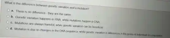 What is the difference between genetic variation and a mutation?
a. There is no difference - they are the same
b. Genetic variation happens in RNA, while mutations happen in DNA
c. Mutations are always harmful, while genetic variation can be beneficial
d. Mutation is due to changes in the DNA sequence, while genetic variation is differences in the genes of individuals in a population.