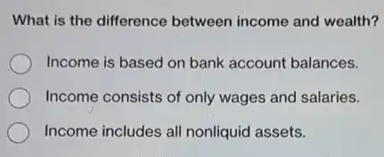 What is the difference between income and wealth?
Income is based on bank account balances.
Income consists of only wages and salaries.
Income includes all nonliquid assets.