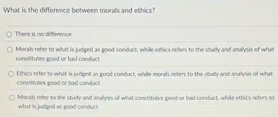 What is the difference between morals and ethics?
There is no difference
Morals refer to what is judged as good conduct, while ethics refers to the study and analysis of what
constitutes good or bad conduct
Ethics refer to what is judged as good conduct, while morals refers to the study and analysis of what
constitutes good or bad conduct
Morals refer to the study and analysis of what constitutes good or bad conduct, while ethics refers to
what is judged as good conduct