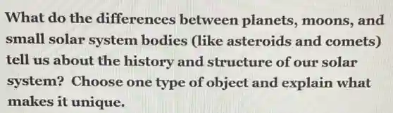 What do the differences between planets , moons, and
small solar system bodies (like asteroids and comets)
tell us about the history and structure of our solar
system? Choose one type of object and explain what
makes it unique.