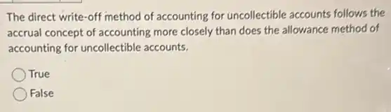 The direct write-off method of accounting for uncollectible accounts follows the
accrual concept of accounting more closely than does the allowance method of
accounting for uncollectible accounts.
True
False