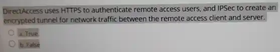 DirectAccess uses HTTPS to authenticate remote access users, and IPSec to create an
encrypted tunnel for network traffic between the remote access client and server.
a. True
b. False