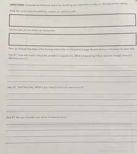 DIRECTIONS: Complete the following section by recording your responses during your Synergy partner activity.
Write the name of the friend/family member you will work with:
square 
List the topic you've chosen to discuss here:
square 
Now, go through the steps of the Synergy Action Plan on the previous page. Record what you discussed for each step.
Step #1: Give information about the problem or opportunity. (What is happening?What needs to change?How is it
affecting others?)
__
Step #2: Seek their way. (What is your friend's point-of-view/solution?)
__
Step #3: My way.(Explain your point of-view/solution.)
__