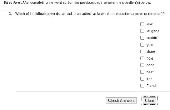 Directions: After completing the word sort on the previous page, answer the question(s) below.
1. Which of the following words can act as an adjective (a word that describes a noun or pronoun)?
lake
laughed
couldn't
gold
stone
hole
poor
beat
free
French