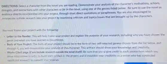 DIRECTIONS: Select a character from the novel you are reading. Demonstrate your analysis of the character's motivations, actions,
thoughts, and interactions with other characters so far in the novel, using one of the genres listed below. Be sure to use the novel as
evidence directly incorporated into your project, through short direct quotations or paraphrases You are also encouraged to
incorporate outside research into your project by examining criticism and topics/issues that are brought up by the characters.
You must frame your project with the following:
- Letter to the Reader This will help frame your project and explain the purpose of your research, including why you have chosen the
genre and what you have learned in this process.
- Body of Your Project: The body of your project should be in the form of two self-selected genres chosen from the list below, and
through it, you will demonstrate your analysis of the character. This artifact should show your knowledge and creativity.
- Works Cited page lifyou include research outside the novel itself): Be sure that you a) give credit to each source from which you
drew information in order to build each artifact in the project and b) establish your credibility as a writer who has conducted
significant research to support your findings