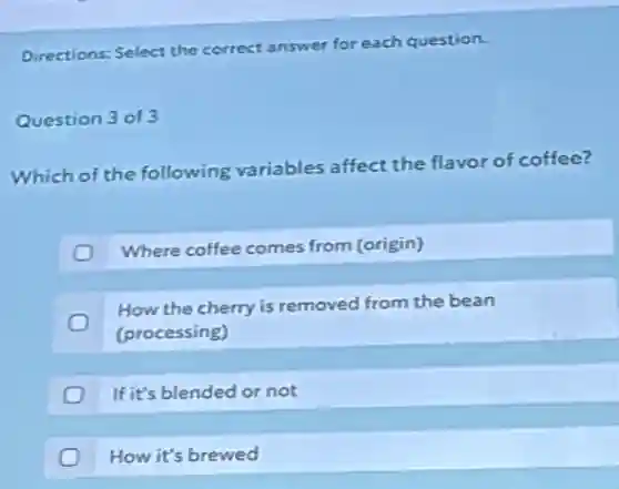 Directions: Select the correct answer for each question.
Question 3 of 3
Which of the following variables affect the flavor of coffee?
Where coffee comes from (origin)
How the cherry is removed from the bean
(processing)
If it's blended or not
How it's brewed