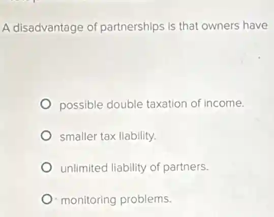 A disadvantage of partnerships is that owners have
possible double taxation of income.
smaller tax liability.
unlimited liability of partners.
monitoring problems.