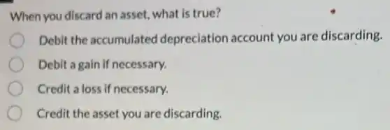 When you discard an asset, what is true?
Debit the accumulatec I depreciation account you are discarding.
Debit a gain if necessary.
Credit a loss if necessary.
Credit the asset you are discarding.