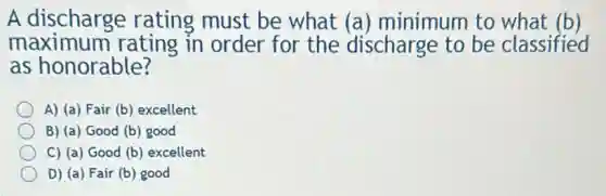A discharge rating must be what (a) minimum to what (b)
maximum I rating in order for the discharge to be classified
as honorable?
A) (a) Fair (b)excellent
B) (a) Good (b)good
C) (a) Good (b)excellent
D) (a) Fair (b)good