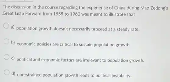 The discussion in the course regarding the experience of China during Mao Zedong's
Great Leap Forward from 1959 to 1960 was meant to illustrate that
a) population growth doesn't necessarily proceed at a steady rate.
b) economic policies are critical to sustain population growth.
c) political and economic factors are irrelevant to population growth.
d) unrestrained population growth leads to political instability.