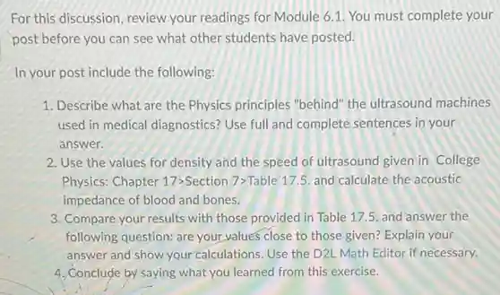 For this discussion, review your readings for Module 6.1. You must complete your
post before you can see what other students have posted.
In your post include the following:
1. Describe what are the Physics principles "behind" the ultrasound machines
used in medical diagnostics? Use full and complete sentences in your
answer.
2. Use the values for density and the speed of ultrasound given in College
Physics: Chapter 17 Section 7>Table 175. and calculate the acoustic
impedance of blood and bones.
3. Compare your results with those provided in Table 17.5. and answer the
following question: are your values close to those given? Explain your
answer and show your calculations. Use the D2L Math Editor if necessary.
4. Conclude by saying what you learned from this exercise.