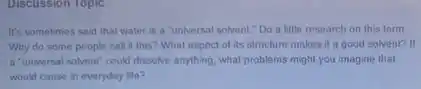 Discussion Topic
It's sometimes said that water is a "universal solvent." Do a little research on this term.
Why do some people call it this? What aspect of its structure makes it a good solvent? If
a "universal solvent" could dissolve anything, what problems might you imagine that
would cause in everyday life?