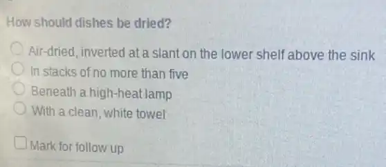 How should dishes be dried?
Air-dried, inverted at a slant on the lower shelf above the sink
In stacks of no more than five
Beneath a high-heat lamp
With a clean, white towel
Mark for follow up