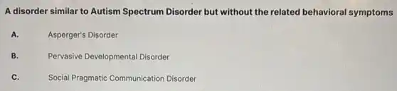 A disorder similar to Autism Spectrum Disorder but without the related behavioral symptoms
A.
Asperger's Disorder
B.
Pervasive Developmental Disorder
C.
Social Pragmatic Communication Disorder