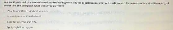 You are dispatched to a man collapsed in a freshly dug ditch.The fire department assures you it is safe to enter. They advise you the victim hit an energized
power line and collapsed.What would you do FIRST?
Assess for entrance and exit wounds.
Manually immobilize the head.
Look for external bleeding,
Apply high flow oxygen.