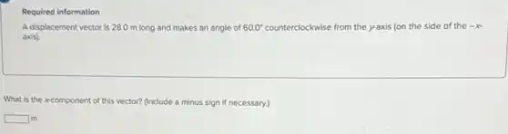 A displacement vector is 28.0 m long and makes an angle of 60.0^circ counterclockwise from the y-axis (on the side of the -x
axis).
What is the x-component of this vector? (Include a minus sign if necessary.)
square lm