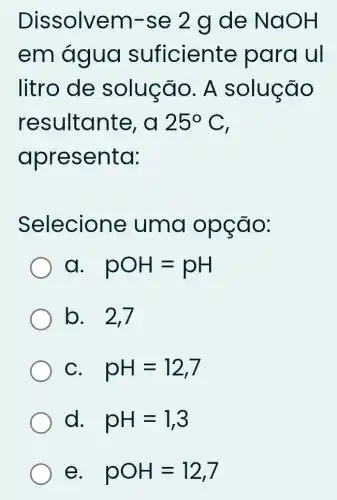 Dissolvem -se 2 g de NaOH
em água suficiente para ul
litro de solução. A solucão
resultante , d 25^circ C
apresenta:
Selecione uma opção:
a pOH=pH
b. 2,7
C pH=12,7
d. pH=1,3
e pOH=12,7