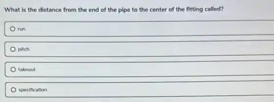 What is the distance from the end of the pipe to the center of the fitting called?
run
pitch
takeout
specification