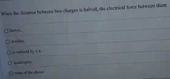 When the distance between two charges is halved, the electrical force between them
halves.
doubles.
is reduced by 1/4
quadruples.
none of the above