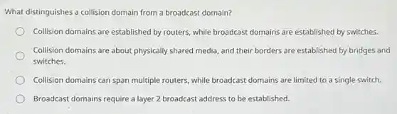 What distinguishes a collision domain from a broadcast domain?
Collision domains are established by routers, while broadcast domains are established by switches.
Collision domains are about physically shared media, and their borders are established by bridges and
switches.
Collision domains can span multiple routers, while broadcast domains are limited to a single switch.
Broadcast domains require a layer 2 broadcast address to be established.