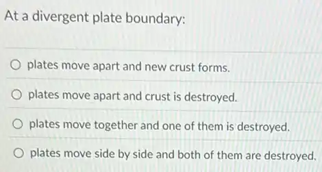 At a divergent plate boundary:
plates move apart and new crust forms.
plates move apart and crust is destroyed.
plates move together and one of them is destroyed.
plates move side by side and both of them are destroyed.
