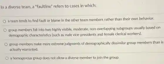 In a diverse team.a "faultline" refers to cases in which:
a team tends to find fault or blame in the other team members rather than their own behavior.
group members fall into two highly visible.moderate, non-overlapping subgroups usually based on
demographic characteristics (such as male vice-presidents and female clerical workers)
group members make more extreme judgments of demographically dissimilar group members than is
actually warranted.
a homogenous group does not allow a diverse member to join the group