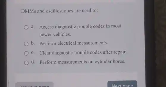 DMMs and oscilloscopes are used to:
a. Access diagnostic trouble codes in most
newer vehicles.
b. Perform electrical measurements.
c. Clear diagnostic trouble codes after repair.
d. Perform measurements on cylinder bores.