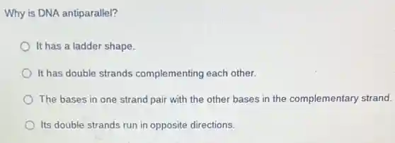 Why is DNA antiparallel?
It has a ladder shape.
It has double strands complementing each other.
The bases in one strand pair with the other bases in the complementary strand.
Its double strands run in opposite directions.