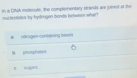 In a DNA molecule the complementary strands are joined at the
nucleotides by hydrogen bonds between what?
a nitrogen-containing bases
b phosphates
C sugars