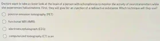 Doctors want to take a closer look at the brain of a person with schizophrenia to monitor the activity of neurotransmitters while
she experiences hallucinations. First they will give her an injection of a radioactive substance.Which technique will they use?
positron emission tomography (PET)
functional MRI (fMRI)
electroencephalograph (EEG)
computerized tomography (CT) scan