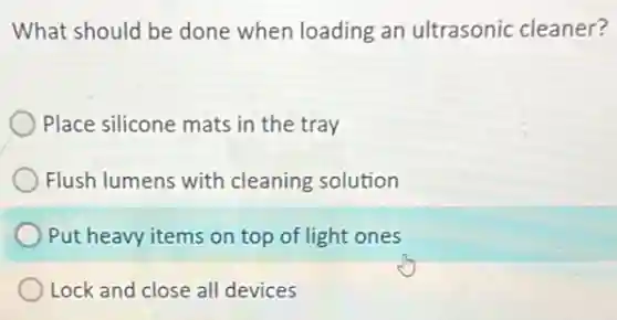 What should be done when loading an ultrasonic cleaner?
Place silicone mats in the tray
Flush lumens with cleaning solution
Put heavy items on top of light ones
Lock and close all devices