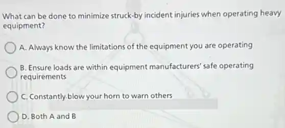 What can be done to minimize struck-by incident injuries when operating heavy
equipment?
A. Always know the limitations of the equipment you are operating
B. Ensure loads are within equipment manufacturers' safe operating
requirements
C. Constantly.blow your horn to warn others
D. Both A and B