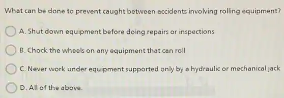 What can be done to prevent caught between accidents involving rolling equipment?
A. Shut down equipment before doing repairs or inspections
B. Chock the wheels on any equipment that can roll
C. Never work under equipment supported only by a hydraulic or mechanical jack
D. All of the above.