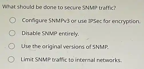 What should be done to secure SNMP traffic?
Configure SNMPv3 or use IPSec for encryption.
Disable SNMP entirely.
Use the original versions of SNMP.
Limit SNMP traffic to internal networks.
