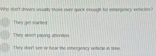 Why don't drivers usually move over quick enough for emergency vehicles?
They get startled
They aren't paying attention.
They don't see or hear the emergency vehicle in time.