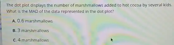 The dot plot displays the number of marshmallows added to hot cocoa by several kids.
What is the MAD of the data represented in the dot plot?
A. 0.6 marshmallows
B. 3 marshmallows
C. 4 marshmallows