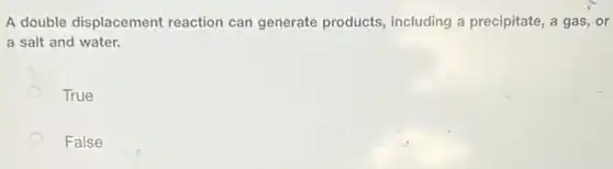 A double displacement reaction can generate products, including a precipitate, a gas, or
a salt and water.
True
False