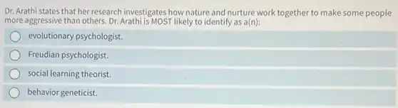 Dr. Arathi states that her research investigates how nature and nurture work together to make some people
more aggressive than others Dr. Arathi is MOST likely to identify as a(n):
evolutionary psychologist.
Freudian psychologist.
social learning theorist.
behavior geneticist.