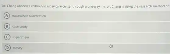 Dr. Chang observes children in a day care center through a one-way mirror. Chang is using the research method of:
A naturalistic observation
B case study
C experiment
D survey