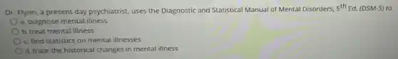 Dr. Flynn, a present day psychiatrist, uses the Diagnostic and Statistical Manual of Mental Disorders,
5^thEd (DSM-5) to
a. diagnose mental illness
b. treat mental illness
c. find statistics on mental illnesses
d. trace the historical changes in mental illness