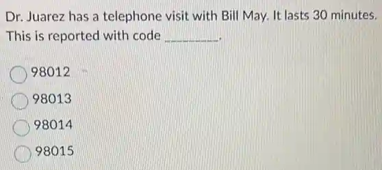 Dr. Juarez has a telephone visit with Bill May. It lasts 30 minutes.
This is reported with code __
98012
98013
98014
98015