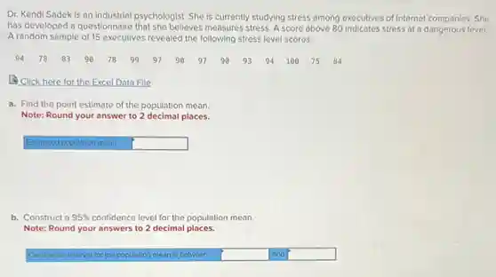 Dr. Kendi Sadek is an industrial psychologist. She is currently studying stress among executives of Internet companies. She
has developed a questionnaire that she believes measures stress.score above 80 indicates stress at a dangerous level.
A random sample of 15 executives revealed the following stress level scores.
94 78 83 90 78 99 97 90 97 90 93 94 100 75 84
Click here for the Excel Data File
a. Find the point estimate of the population mean.
Note: Round your answer to 2 decimal places.
Estimated population mean square 
b. Construct a 95%  confidence level for the population mean.
Note: Round your answers to 2 decimal places.
Confidence interval for the population mean is between square  and square