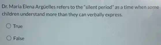 Dr. Maria Elena Argüelles refers to the "silent period" as a time when some
children understanc I more than they can verbally express.
True
False