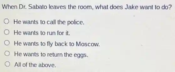 When Dr. Sabato leaves the room , what does Jake want to do?
He wants to call the police.
He wants to run for it.
He wants to fly back to Moscow.
He wants to return the eggs.
All of the above.