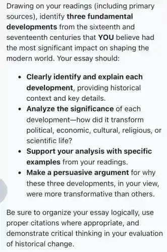 Drawing on your readings (including primary
sources), identify three fundamental
developments from the sixteenth and
seventeenth centuries that YOU believe had
the most significant impact on shaping the
modern world . Your essay should:
Clearly identify and explain each
development,providing historical
context and key details.
Analyze the significance of each
development how did it transform
political , economic , cultural , religious, or
scientific life?
Support your analysis with specific
examples from your readings.
Make a persuasive argument for why
these three developments , in your view,
were more transformative than others.
Be sure to organize your essay logically,, use
proper citations where appropriate, and